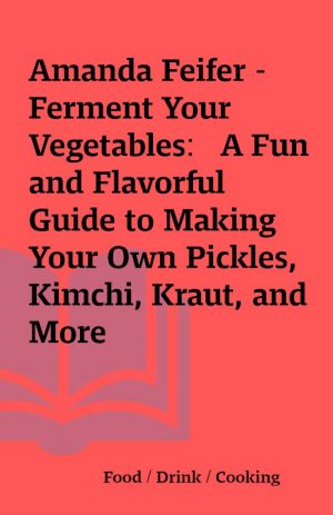 Amanda Feifer – Ferment Your Vegetables:   A Fun and Flavorful Guide to Making Your Own Pickles, Kimchi, Kraut, and More