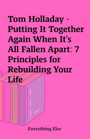 Tom Holladay – Putting It Together Again When It’s All Fallen Apart: 7 Principles for Rebuilding Your Life