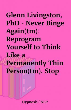 Glenn Livingston, PhD – Never Binge Again(tm): Reprogram Yourself to Think Like a Permanently Thin Person(tm). Stop Overeating and Binge Eating and Stick to the Food Plan of Your Choice!