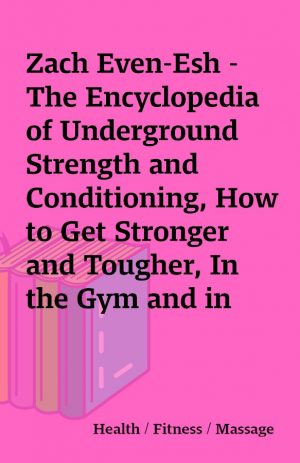 Zach Even-Esh – The Encyclopedia of Underground Strength and Conditioning, How to Get Stronger and Tougher, In the Gym and in Life, Using the Training Secrets of the Athletic Elite