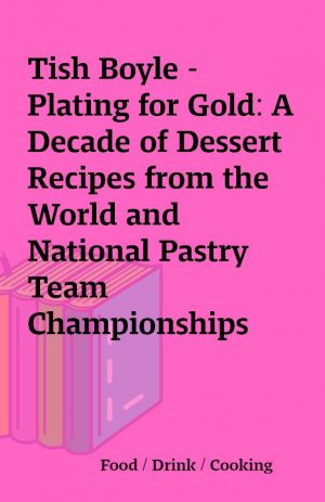 Tish Boyle – Plating for Gold: A Decade of Dessert Recipes from the World and National Pastry Team Championships