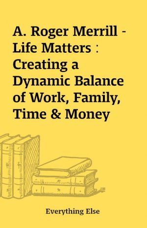 A. Roger Merrill – Life Matters : Creating a Dynamic Balance of Work, Family, Time & Money