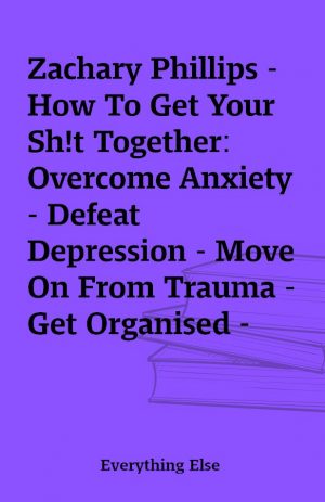 Zachary Phillips – How To Get Your Sh!t Together: Overcome Anxiety – Defeat Depression – Move On From Trauma – Get Organised – Find Meaning – Follow Your Dreams